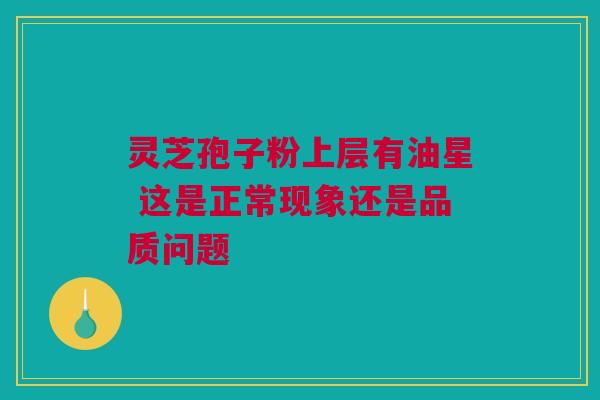 灵芝孢子粉上层有油星 这是正常现象还是品质问题