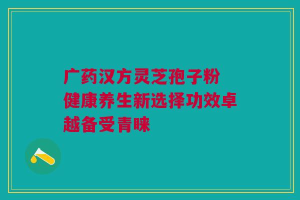 广药汉方灵芝孢子粉 健康养生新选择功效卓越备受青睐