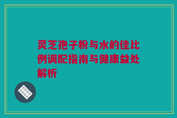 灵芝孢子粉与水的佳比例调配指南与健康益处解析