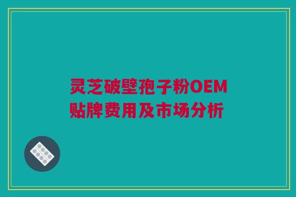 灵芝破壁孢子粉OEM贴牌费用及市场分析