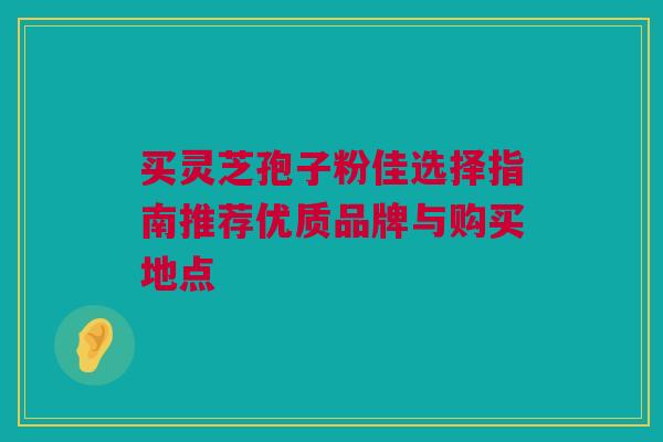 买灵芝孢子粉佳选择指南推荐优质品牌与购买地点