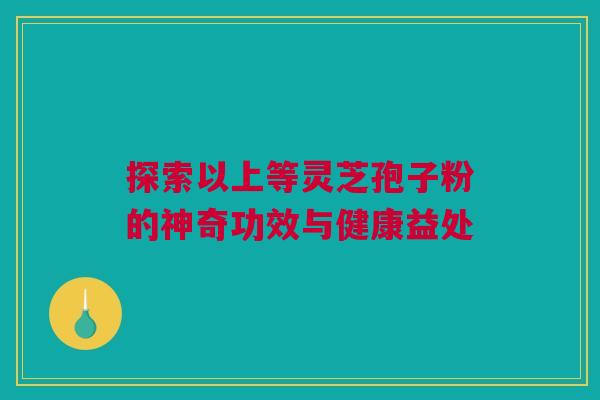 探索以上等灵芝孢子粉的神奇功效与健康益处