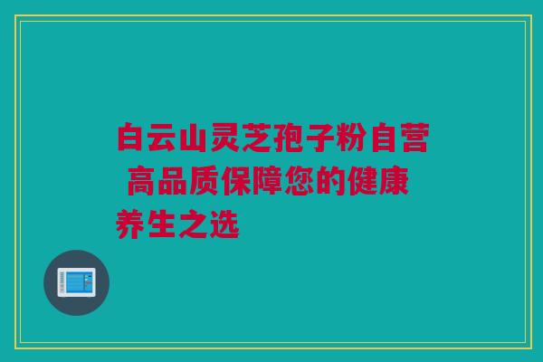 白云山灵芝孢子粉自营 高品质保障您的健康养生之选