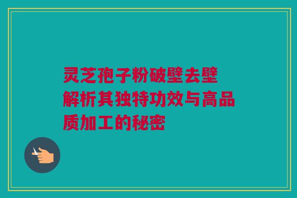 灵芝孢子粉破壁去壁 解析其独特功效与高品质加工的秘密