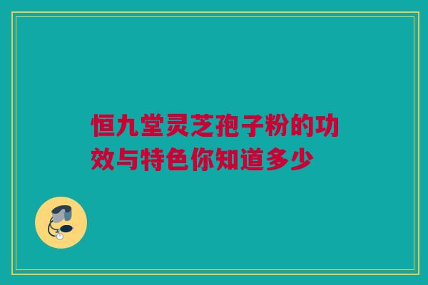 恒九堂灵芝孢子粉的功效与特色你知道多少