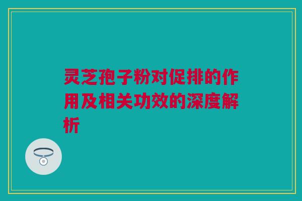 灵芝孢子粉对促排的作用及相关功效的深度解析