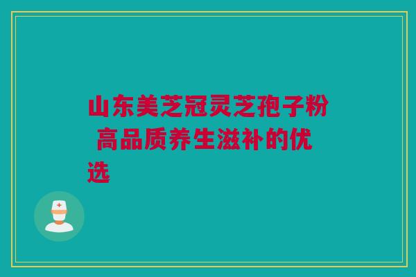 山东美芝冠灵芝孢子粉 高品质养生滋补的优选