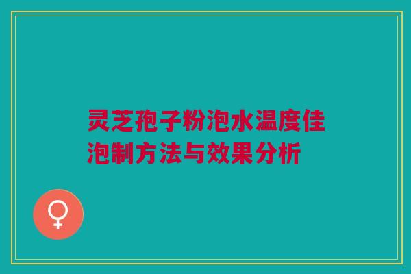 灵芝孢子粉泡水温度佳泡制方法与效果分析