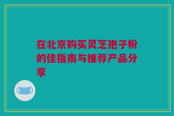 在北京购买灵芝孢子粉的佳指南与推荐产品分享