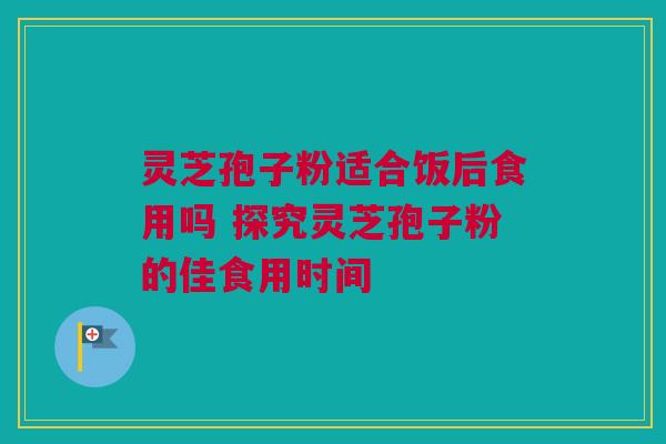 灵芝孢子粉适合饭后食用吗 探究灵芝孢子粉的佳食用时间