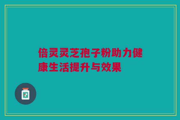 倍灵灵芝孢子粉助力健康生活提升与效果