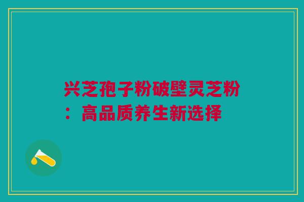 兴芝孢子粉破壁灵芝粉：高品质养生新选择
