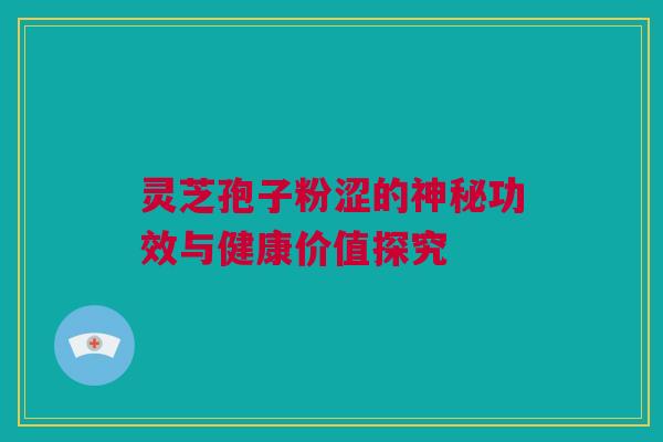 灵芝孢子粉涩的神秘功效与健康价值探究