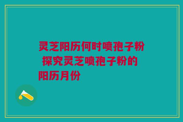 灵芝阳历何时喷孢子粉 探究灵芝喷孢子粉的阳历月份