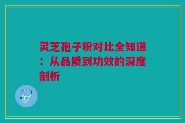 灵芝孢子粉对比全知道：从品质到功效的深度剖析