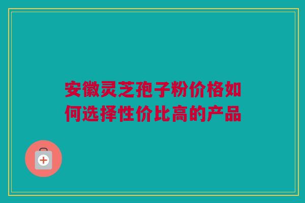 安徽灵芝孢子粉价格如何选择性价比高的产品