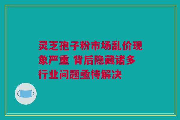 灵芝孢子粉市场乱价现象严重 背后隐藏诸多行业问题亟待解决