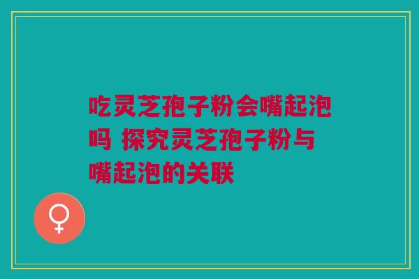 吃灵芝孢子粉会嘴起泡吗 探究灵芝孢子粉与嘴起泡的关联
