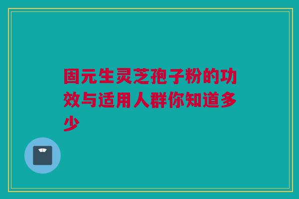 固元生灵芝孢子粉的功效与适用人群你知道多少