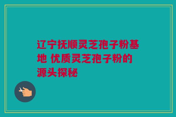辽宁抚顺灵芝孢子粉基地 优质灵芝孢子粉的源头探秘