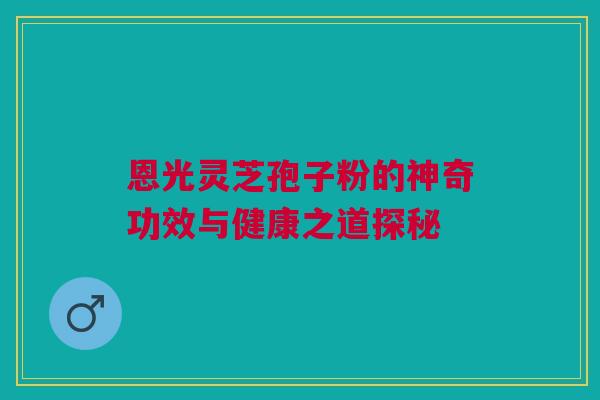 恩光灵芝孢子粉的神奇功效与健康之道探秘