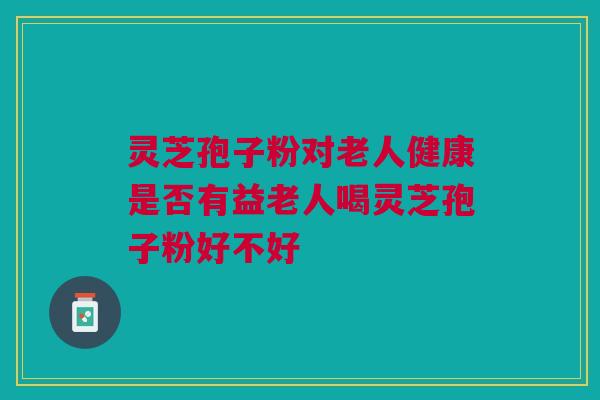 灵芝孢子粉对老人健康是否有益老人喝灵芝孢子粉好不好