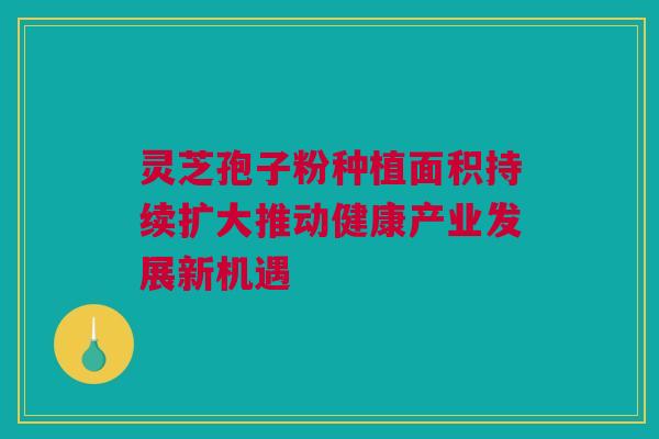 灵芝孢子粉种植面积持续扩大推动健康产业发展新机遇