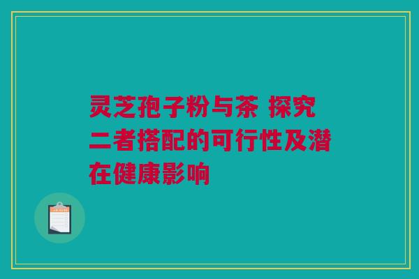 灵芝孢子粉与茶 探究二者搭配的可行性及潜在健康影响