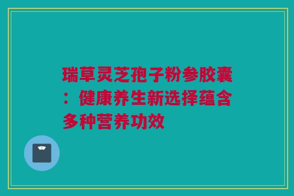 瑞草灵芝孢子粉参胶囊：健康养生新选择蕴含多种营养功效