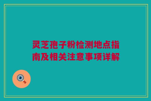 灵芝孢子粉检测地点指南及相关注意事项详解