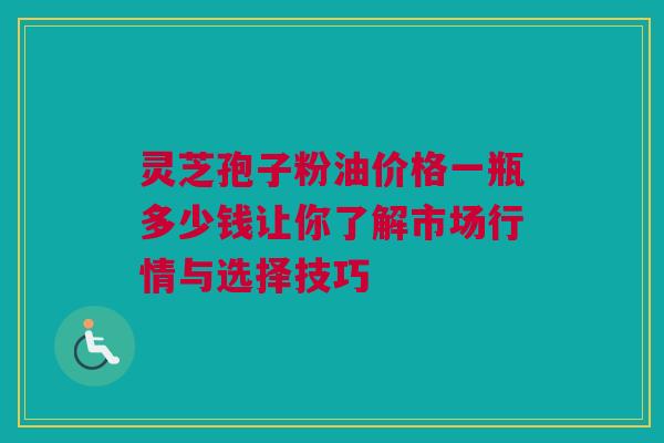 灵芝孢子粉油价格一瓶多少钱让你了解市场行情与选择技巧