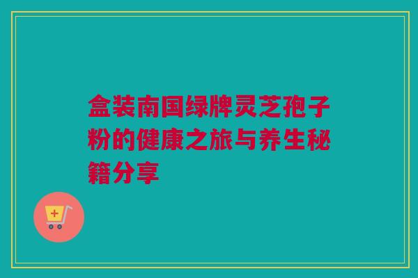 盒装南国绿牌灵芝孢子粉的健康之旅与养生秘籍分享