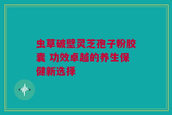 虫草破壁灵芝孢子粉胶囊 功效卓越的养生保健新选择