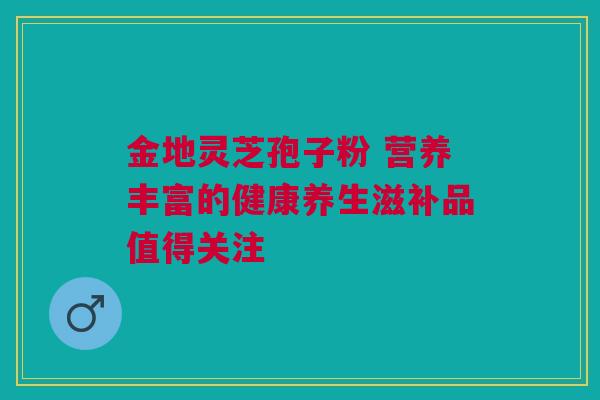 金地灵芝孢子粉 营养丰富的健康养生滋补品值得关注