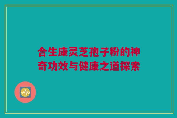 合生康灵芝孢子粉的神奇功效与健康之道探索