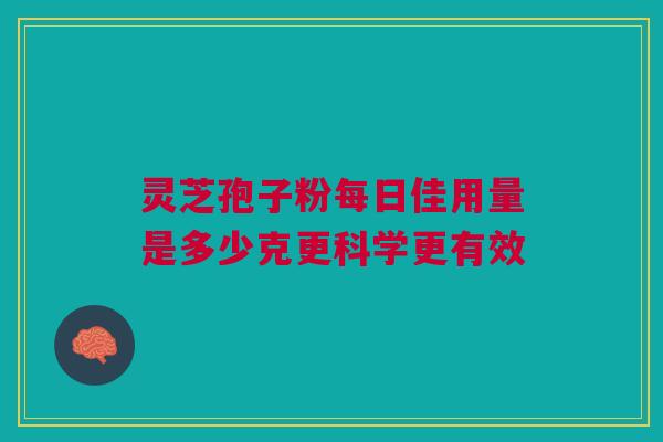 灵芝孢子粉每日佳用量是多少克更科学更有效