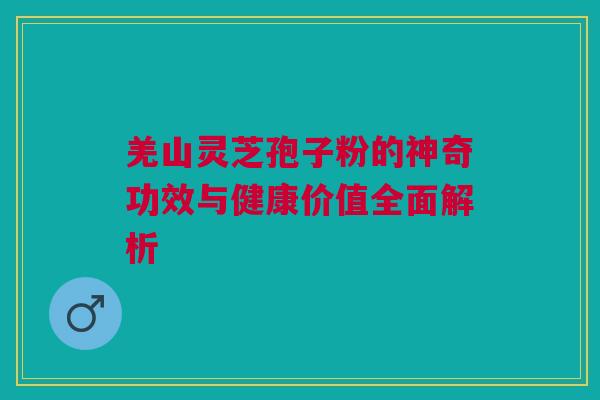 羌山灵芝孢子粉的神奇功效与健康价值全面解析