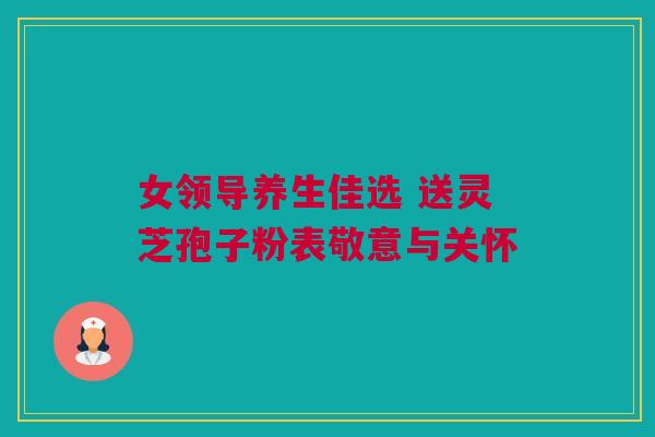 女领导养生佳选 送灵芝孢子粉表敬意与关怀