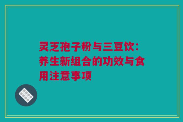 灵芝孢子粉与三豆饮：养生新组合的功效与食用注意事项