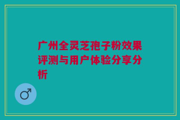 广州全灵芝孢子粉效果评测与用户体验分享分析