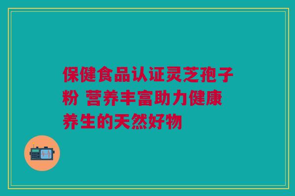 保健食品认证灵芝孢子粉 营养丰富助力健康养生的天然好物