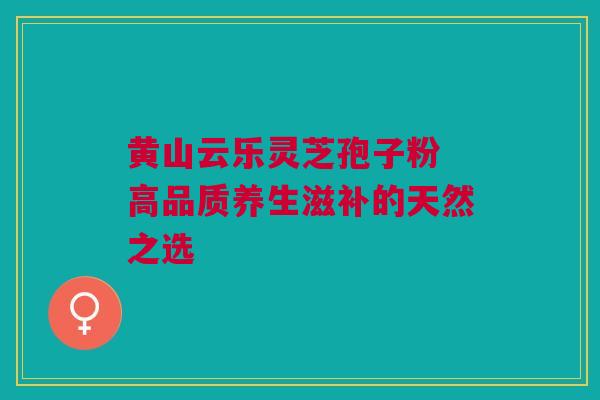 黄山云乐灵芝孢子粉 高品质养生滋补的天然之选