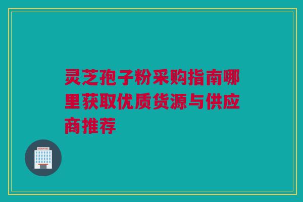 灵芝孢子粉采购指南哪里获取优质货源与供应商推荐
