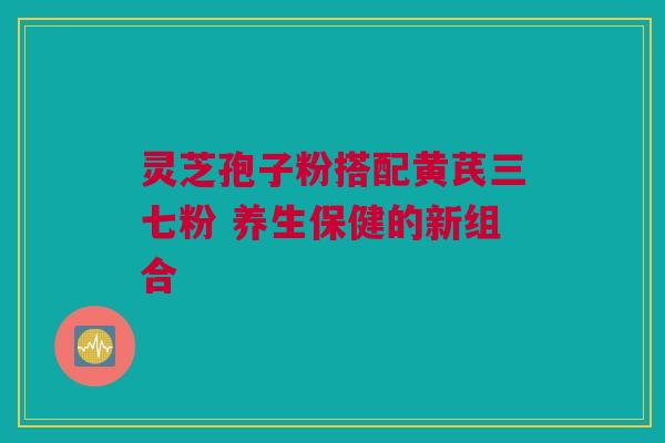 灵芝孢子粉搭配黄芪三七粉 养生保健的新组合