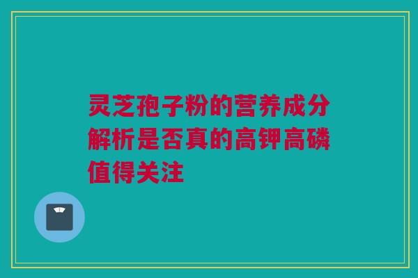 灵芝孢子粉的营养成分解析是否真的高钾高磷值得关注