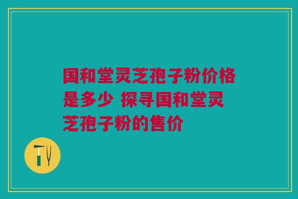 国和堂灵芝孢子粉价格是多少 探寻国和堂灵芝孢子粉的售价