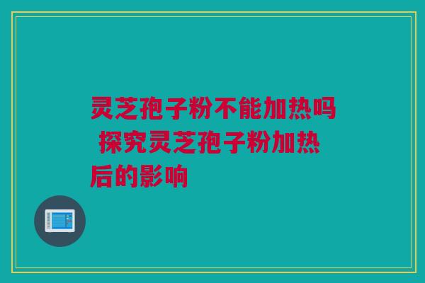 灵芝孢子粉不能加热吗 探究灵芝孢子粉加热后的影响