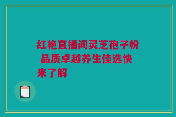 红艳直播间灵芝孢子粉 品质卓越养生佳选快来了解