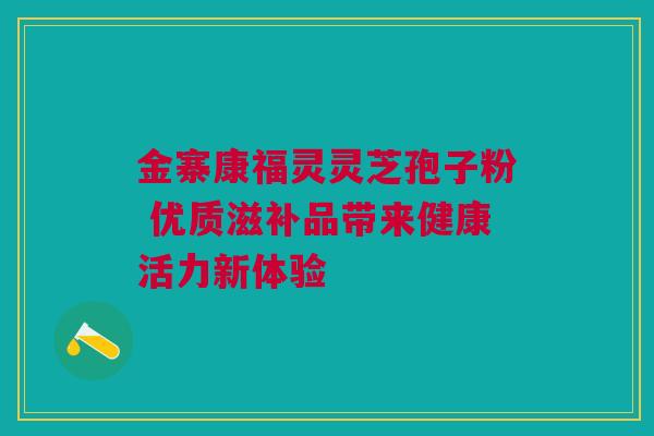 金寨康福灵灵芝孢子粉 优质滋补品带来健康活力新体验