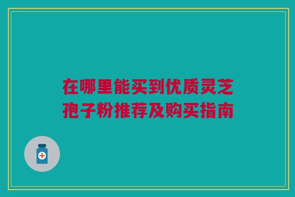 在哪里能买到优质灵芝孢子粉推荐及购买指南